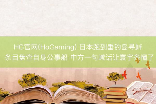 HG官网(HoGaming) 日本跑到垂钓岛寻衅 条目盘查自身公事船 中方一句喊话让寰宇齐懂了