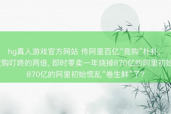 hg真人游戏官方网站 传阿里百亿“竞购”朴朴， 出价是好意思团收购叮咚的两倍， 即时零卖一年烧掉870亿的阿里初始慌乱“卷生鲜”了?