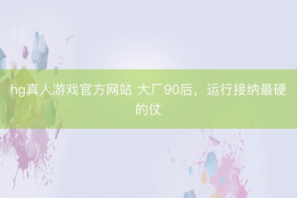 hg真人游戏官方网站 大厂90后，运行接纳最硬的仗