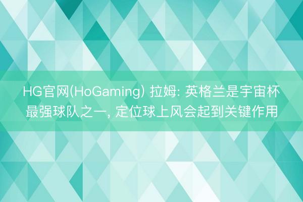 HG官网(HoGaming) 拉姆: 英格兰是宇宙杯最强球队之一， 定位球上风会起到关键作用