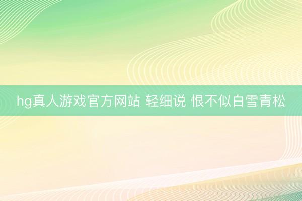 hg真人游戏官方网站 轻细说 恨不似白雪青松