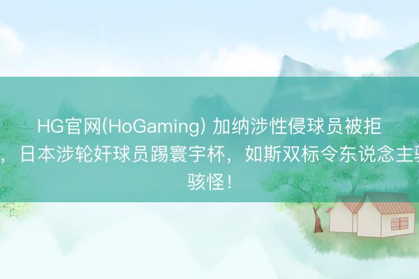HG官网(HoGaming) 加纳涉性侵球员被拒入境，日本涉轮奸球员踢寰宇杯，如斯双标令东说念主骇怪！