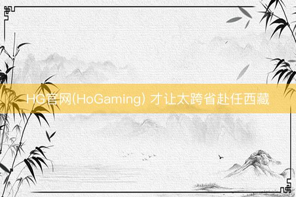 HG官网(HoGaming) 才让太跨省赴任西藏