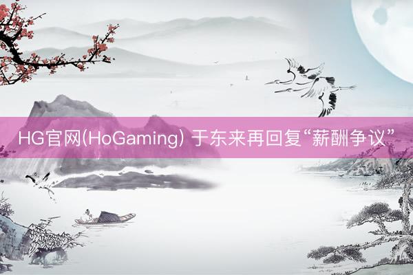 HG官网(HoGaming) 于东来再回复“薪酬争议”