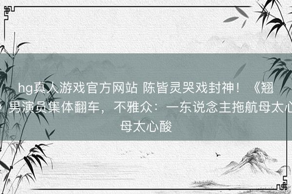 hg真人游戏官方网站 陈皆灵哭戏封神！《翘楚》男演员集体翻车，不雅众：一东说念主拖航母太心酸