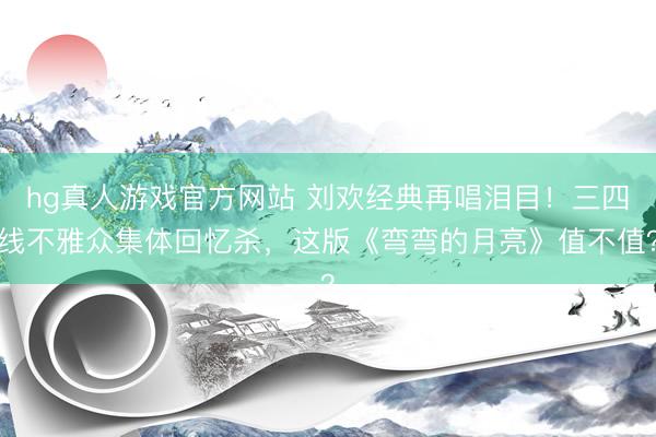 hg真人游戏官方网站 刘欢经典再唱泪目！三四线不雅众集体回忆杀，这版《弯弯的月亮》值不值？
