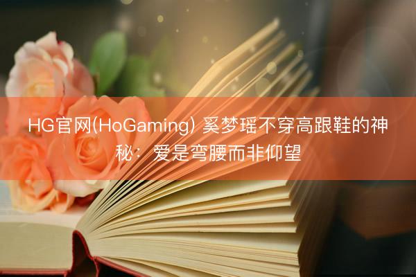 HG官网(HoGaming) 奚梦瑶不穿高跟鞋的神秘：爱是弯腰而非仰望