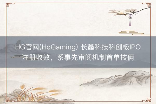 HG官网(HoGaming) 长鑫科技科创板IPO注册收效，系事先审阅机制首单技俩
