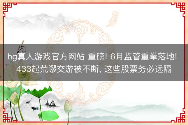 hg真人游戏官方网站 重磅! 6月监管重拳落地! 433起荒谬交游被不断， 这些股票务必远隔