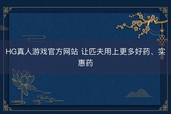 HG真人游戏官方网站 让匹夫用上更多好药、实惠药