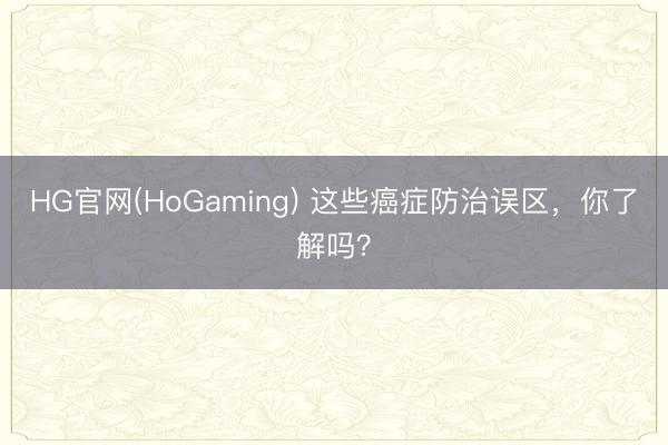 HG官网(HoGaming) 这些癌症防治误区，你了解吗？