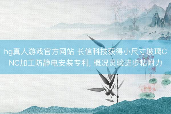 hg真人游戏官方网站 长信科技获得小尺寸玻璃CNC加工防静电安装专利， 概况灵验进步粘附力