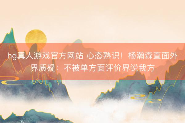hg真人游戏官方网站 心态熟识！杨瀚森直面外界质疑：不被单方面评价界说我方