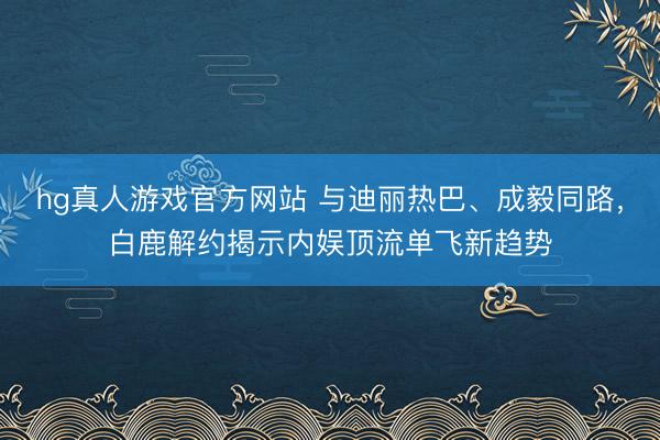 hg真人游戏官方网站 与迪丽热巴、成毅同路，白鹿解约揭示内娱顶流单飞新趋势