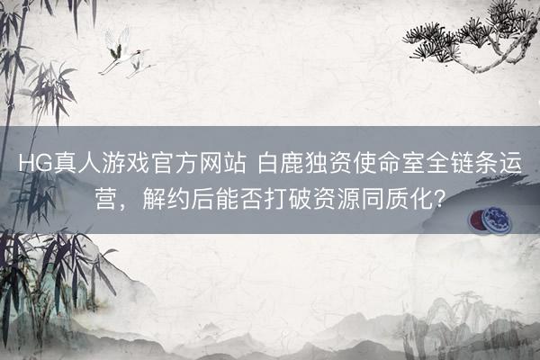 HG真人游戏官方网站 白鹿独资使命室全链条运营,解约后能否打破资源同质化?