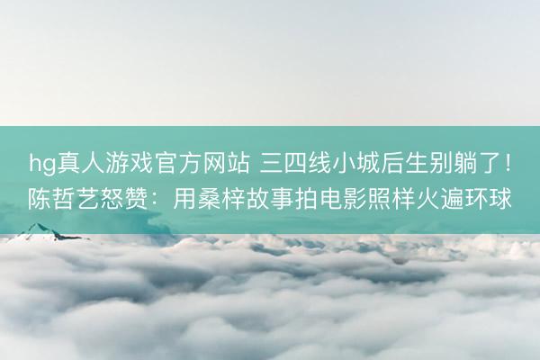 hg真人游戏官方网站 三四线小城后生别躺了！陈哲艺怒赞：用桑梓故事拍电影照样火遍环球