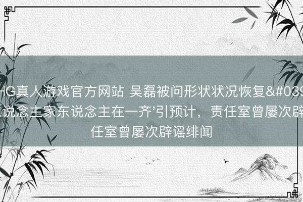 HG真人游戏官方网站 吴磊被问形状状况恢复'和爱东说念主家东说念主在一齐'引预计，责任室曾屡次辟谣绯闻