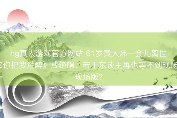 hg真人游戏官方网站 61岁黄大炜一会儿离世！《你把我灌醉》成绝唱，若干东谈主再也等不到现场版？
