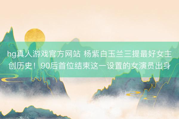 hg真人游戏官方网站 杨紫白玉兰三提最好女主创历史！90后首位结束这一设置的女演员出身