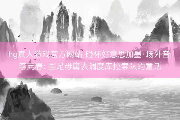 hg真人游戏官方网站 碰杯好意思加墨·场外音|李元春: 国足毋庸去调度库拉索队的童话