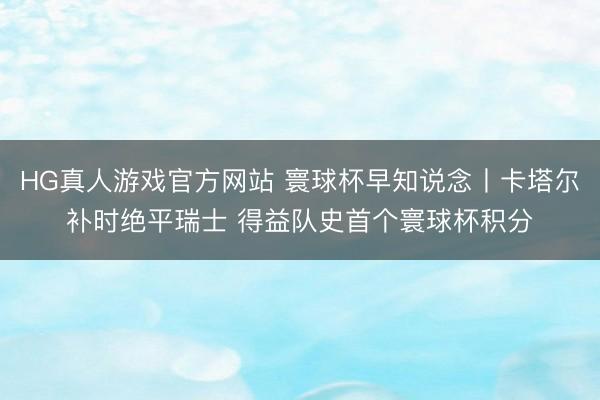 HG真人游戏官方网站 寰球杯早知说念丨卡塔尔补时绝平瑞士 得益队史首个寰球杯积分