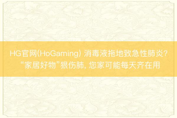 HG官网(HoGaming) 消毒液拖地致急性肺炎? “家居好物”狠伤肺， 您家可能每天齐在用