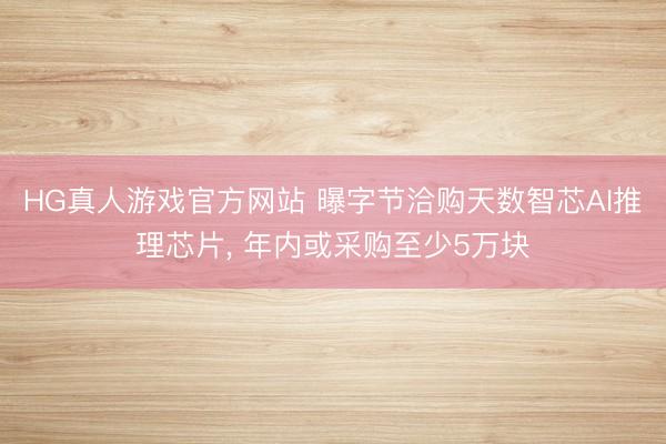 HG真人游戏官方网站 曝字节洽购天数智芯AI推理芯片， 年内或采购至少5万块