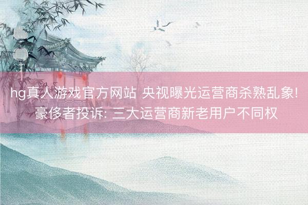 hg真人游戏官方网站 央视曝光运营商杀熟乱象! 豪侈者投诉: 三大运营商新老用户不同权