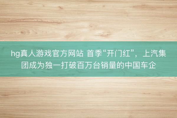 hg真人游戏官方网站 首季“开门红”，上汽集团成为独一打破百万台销量的中国车企
