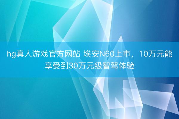 hg真人游戏官方网站 埃安N60上市，10万元能享受到30万元级智驾体验