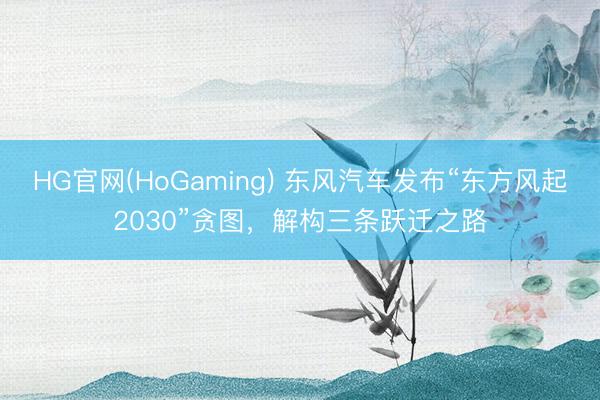 HG官网(HoGaming) 东风汽车发布“东方风起2030”贪图，解构三条跃迁之路