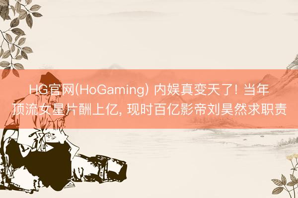 HG官网(HoGaming) 内娱真变天了! 当年顶流女星片酬上亿， 现时百亿影帝刘昊然求职责