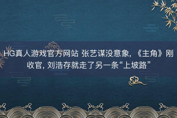 HG真人游戏官方网站 张艺谋没意象， 《主角》刚收官， 刘浩存就走了另一条“上坡路”