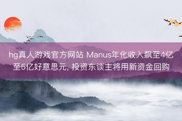 hg真人游戏官方网站 Manus年化收入飙至4亿至5亿好意思元， 投资东谈主将用新资金回购