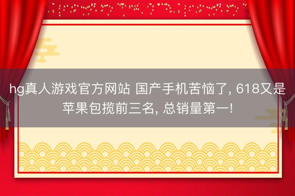 hg真人游戏官方网站 国产手机苦恼了， 618又是苹果包揽前三名， 总销量第一!