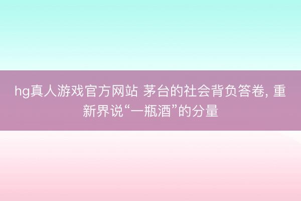 hg真人游戏官方网站 茅台的社会背负答卷， 重新界说“一瓶酒”的分量