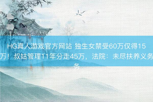 HG真人游戏官方网站 独生女禁受60万仅得15万！叔姑管理11年分走45万，法院：未尽扶养义务