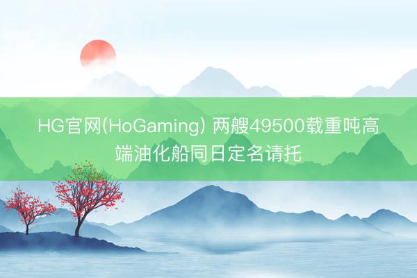 HG官网(HoGaming) 两艘49500载重吨高端油化船同日定名请托