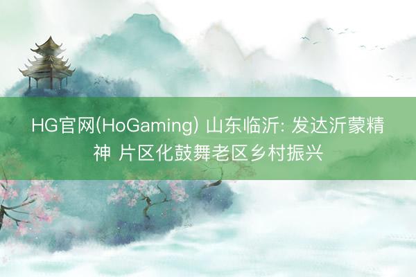 HG官网(HoGaming) 山东临沂: 发达沂蒙精神 片区化鼓舞老区乡村振兴