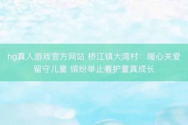 hg真人游戏官方网站 桥江镇大湾村：暖心关爱留守儿童 缤纷举止看护童真成长